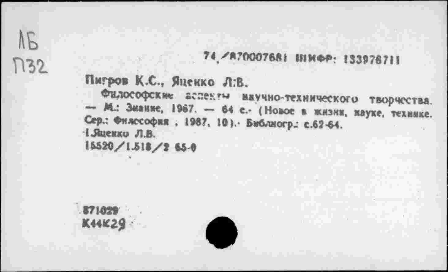 ﻿7<уя?ООО76Й1 ШИФР; 13307871i
Пигров К.С., Янекко Л:В.
Философски* аслекгм научно-технического творчества. ~ М.: Знание, 1087. — 64 е.- (Новое в жизни, науке, технике Сер.: Философии , 1067. 10 >. Би6.тиоср< с.62-64.
1 .Ячейки Л.В.
iMao/ijia/j мо
<71020 К44К2Я